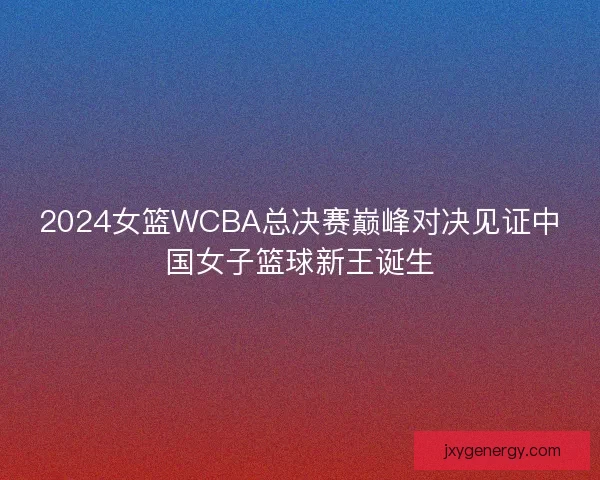 2024女篮WCBA总决赛巅峰对决见证中国女子篮球新王诞生