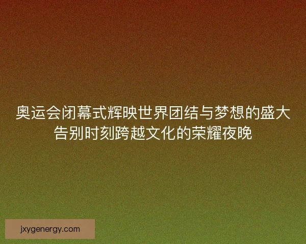 奥运会闭幕式辉映世界团结与梦想的盛大告别时刻跨越文化的荣耀夜晚 奥运会闭幕式辉映世界团结与梦想的盛大告别时刻跨越文化的荣耀夜晚