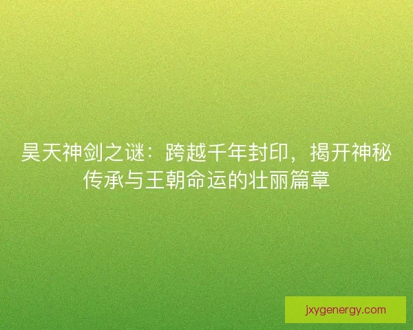 昊天神剑之谜：跨越千年封印，揭开神秘传承与王朝命运的壮丽篇章