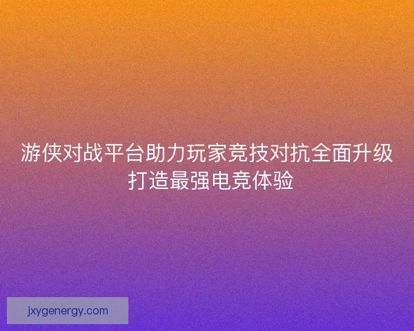 游侠对战平台助力玩家竞技对抗全面升级 打造最强电竞体验