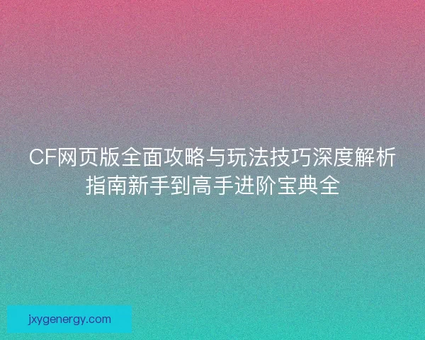 CF网页版全面攻略与玩法技巧深度解析指南新手到高手进阶宝典全