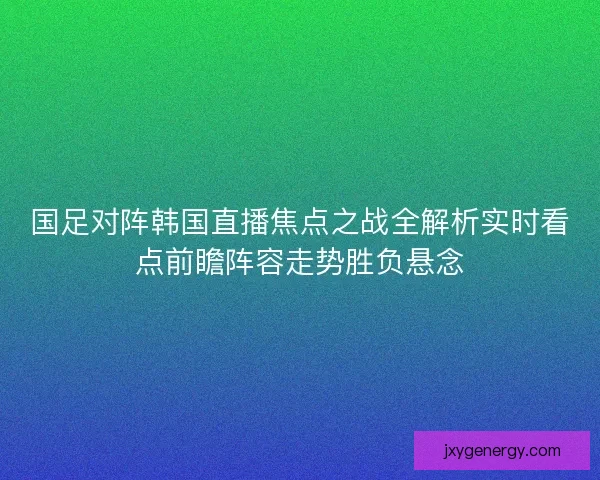 国足对阵韩国直播焦点之战全解析实时看点前瞻阵容走势胜负悬念