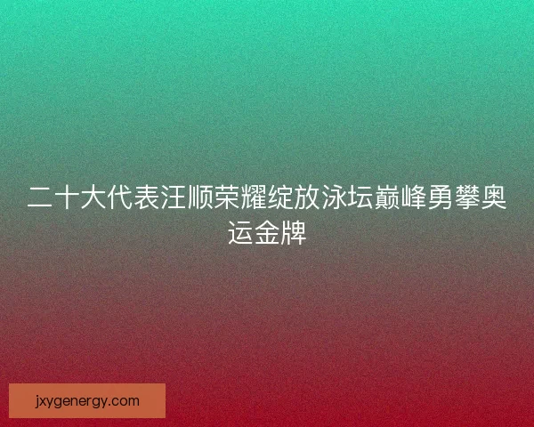 二十大代表汪顺荣耀绽放泳坛巅峰勇攀奥运金牌