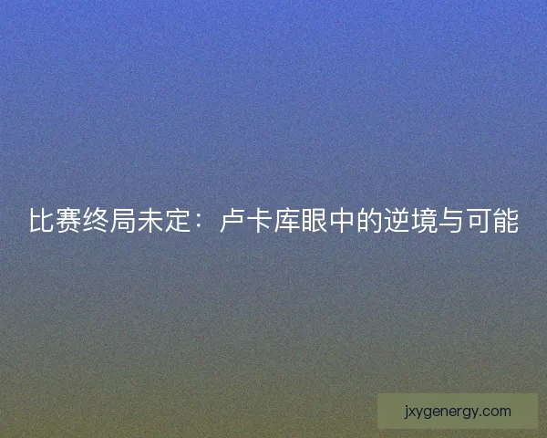 比赛终局未定：卢卡库眼中的逆境与可能