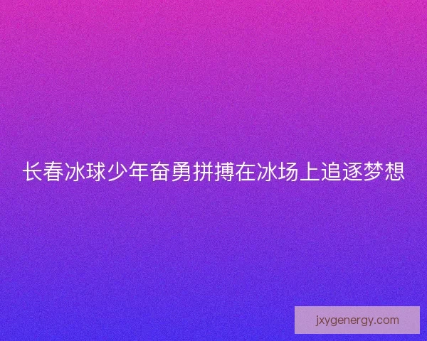 长春冰球少年奋勇拼搏在冰场上追逐梦想 长春冰球少年奋勇拼搏在冰场上追逐梦想