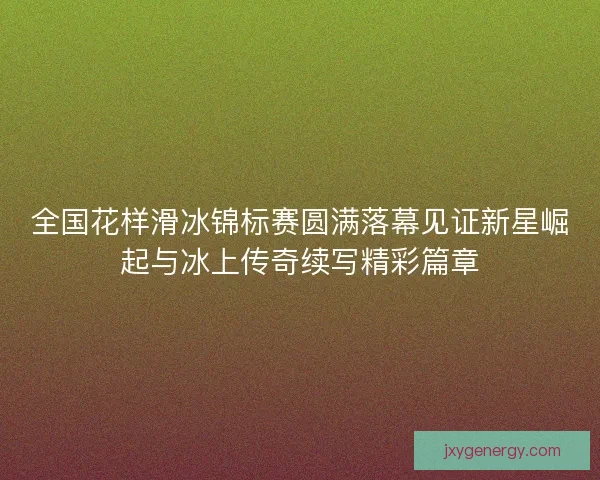 全国花样滑冰锦标赛圆满落幕见证新星崛起与冰上传奇续写精彩篇章 全国花样滑冰锦标赛圆满落幕见证新星崛起与冰上传奇续写精彩篇章