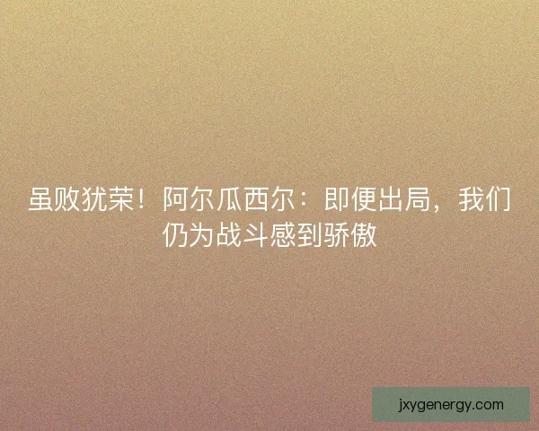 虽败犹荣！阿尔瓜西尔：即便出局，我们仍为战斗感到骄傲