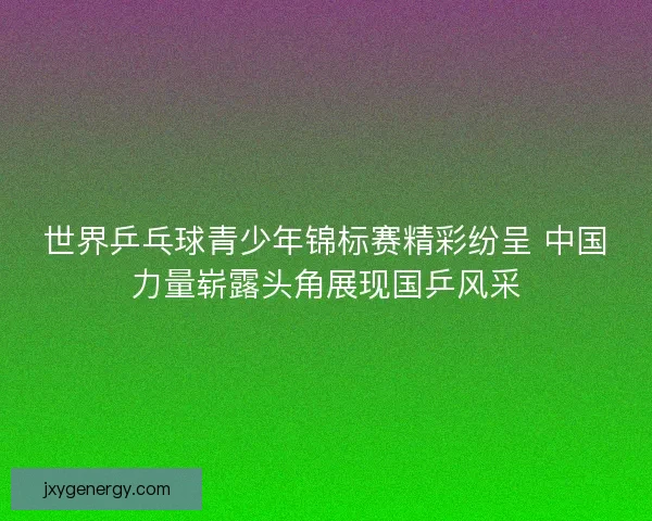 世界乒乓球青少年锦标赛精彩纷呈 中国力量崭露头角展现国乒风采 世界乒乓球青少年锦标赛精彩纷呈 中国力量崭露头角展现国乒风采