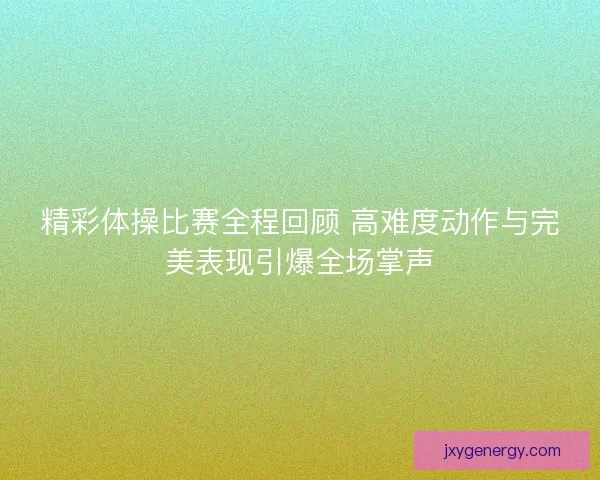 精彩体操比赛全程回顾 高难度动作与完美表现引爆全场掌声