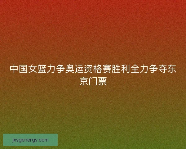 中国女篮力争奥运资格赛胜利全力争夺东京门票 中国女篮力争奥运资格赛胜利全力争夺东京门票