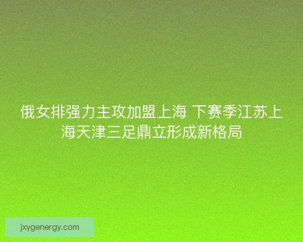 俄女排强力主攻加盟上海 下赛季江苏上海天津三足鼎立形成新格局