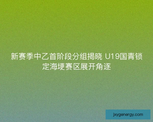 新赛季中乙首阶段分组揭晓 U19国青锁定海埂赛区展开角逐