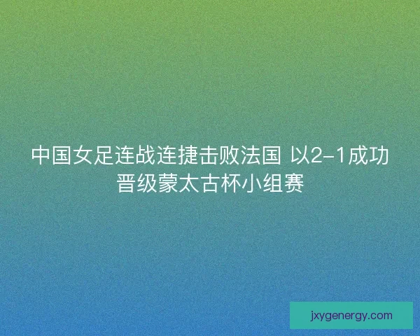 中国女足连战连捷击败法国 以2-1成功晋级蒙太古杯小组赛