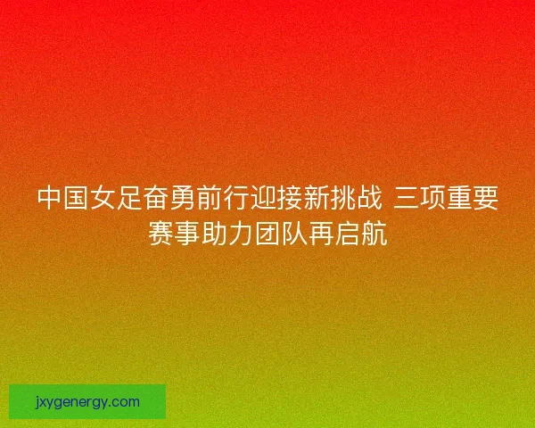 中国女足奋勇前行迎接新挑战 三项重要赛事助力团队再启航 中国女足奋勇前行迎接新挑战 三项重要赛事助力团队再启航