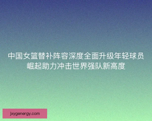 中国女篮替补阵容深度全面升级年轻球员崛起助力冲击世界强队新高度