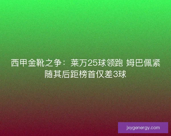 西甲金靴之争：莱万25球领跑 姆巴佩紧随其后距榜首仅差3球