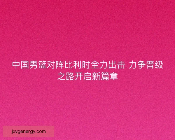 中国男篮对阵比利时全力出击 力争晋级之路开启新篇章